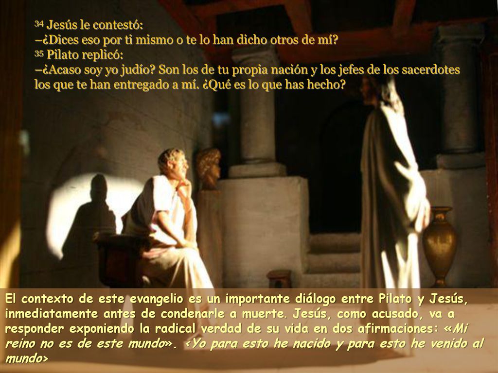 34 Jesús le contestó: –¿Dices eso por ti mismo o te lo han dicho otros de mí 35 Pilato replicó: –¿Acaso soy yo judío Son los de tu propia nación y los jefes de los sacerdotes los que te han entregado a mí. ¿Qué es lo que has hecho