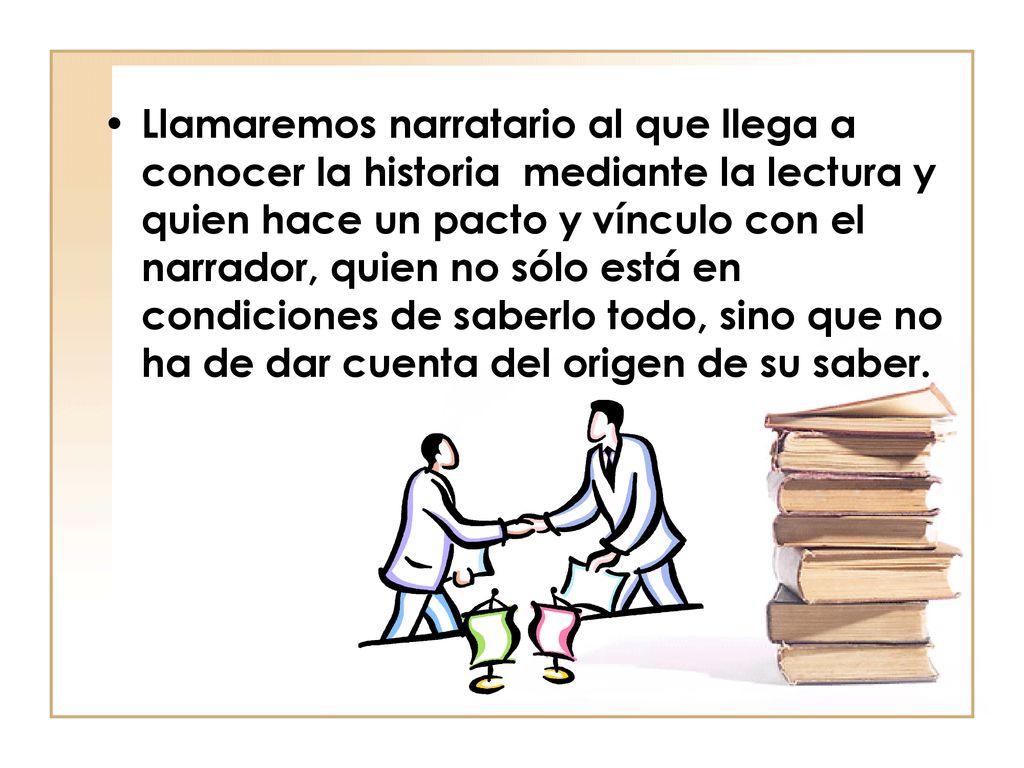 Llamaremos narratario al que llega a conocer la historia mediante la lectura y quien hace un pacto y vínculo con el narrador, quien no sólo está en condiciones de saberlo todo, sino que no ha de dar cuenta del origen de su saber.