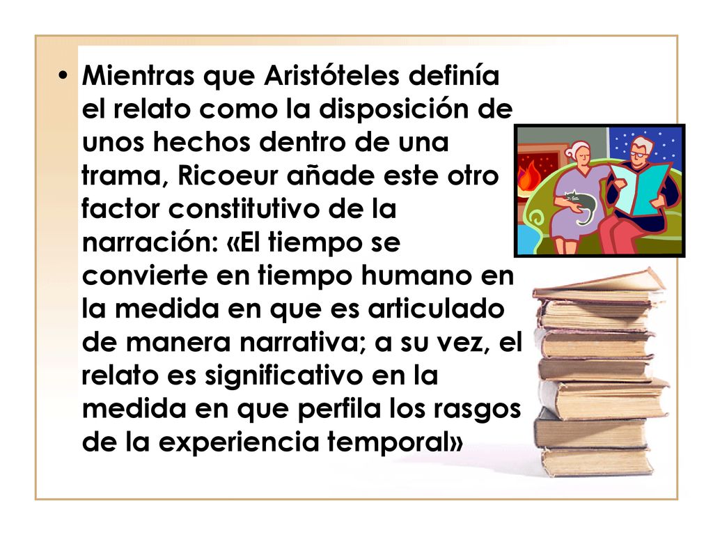 Mientras que Aristóteles definía el relato como la disposición de unos hechos dentro de una trama, Ricoeur añade este otro factor constitutivo de la narración: «El tiempo se convierte en tiempo humano en la medida en que es articulado de manera narrativa; a su vez, el relato es significativo en la medida en que perfila los rasgos de la experiencia temporal»