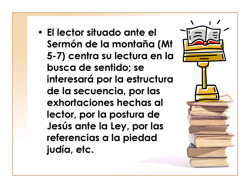 El lector situado ante el Sermón de la montaña (Mt 5-7) centra su lectura en la busca de sentido; se interesará por la estructura de la secuencia, por las exhortaciones hechas al lector, por la postura de Jesús ante la Ley, por las referencias a la piedad judía, etc.