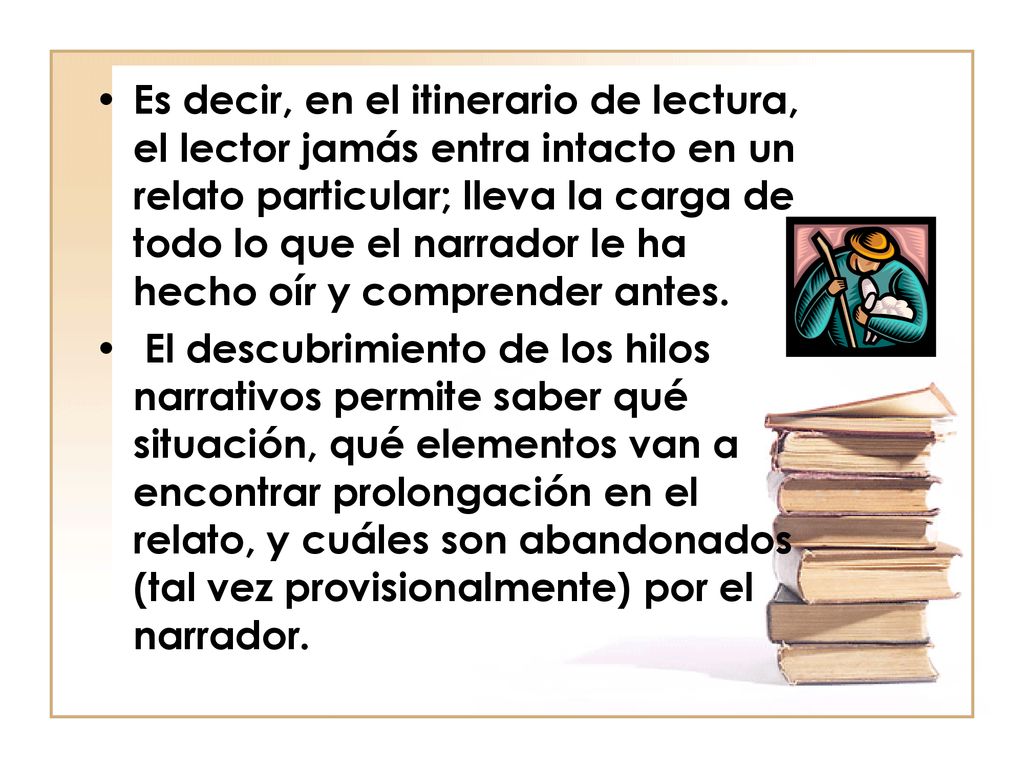 Es decir, en el itinerario de lectura, el lector jamás entra intacto en un relato particular; lleva la carga de todo lo que el narrador le ha hecho oír y comprender antes.
