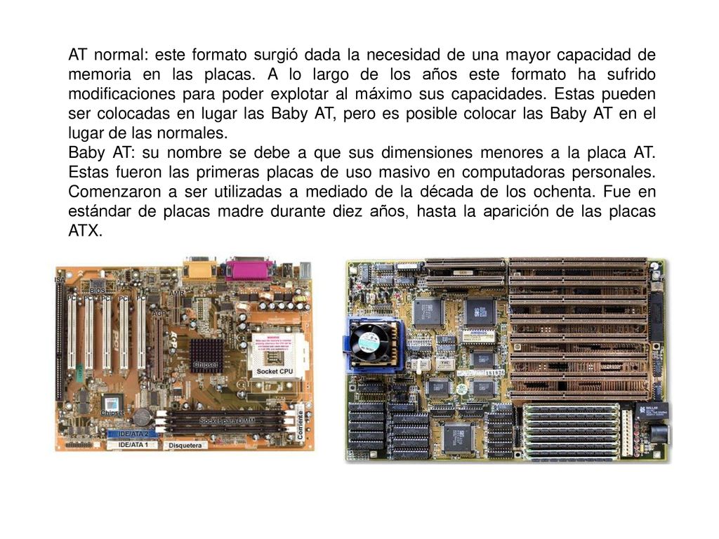 AT normal: este formato surgió dada la necesidad de una mayor capacidad de memoria en las placas. A lo largo de los años este formato ha sufrido modificaciones para poder explotar al máximo sus capacidades. Estas pueden ser colocadas en lugar las Baby AT, pero es posible colocar las Baby AT en el lugar de las normales.