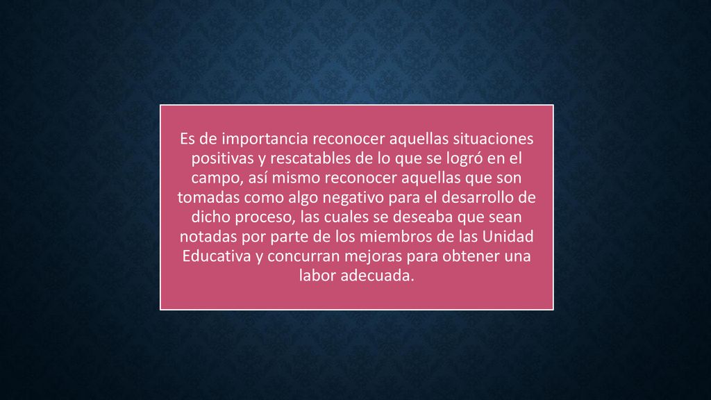 Es de importancia reconocer aquellas situaciones positivas y rescatables de lo que se logró en el campo, así mismo reconocer aquellas que son tomadas como algo negativo para el desarrollo de dicho proceso, las cuales se deseaba que sean notadas por parte de los miembros de las Unidad Educativa y concurran mejoras para obtener una labor adecuada.