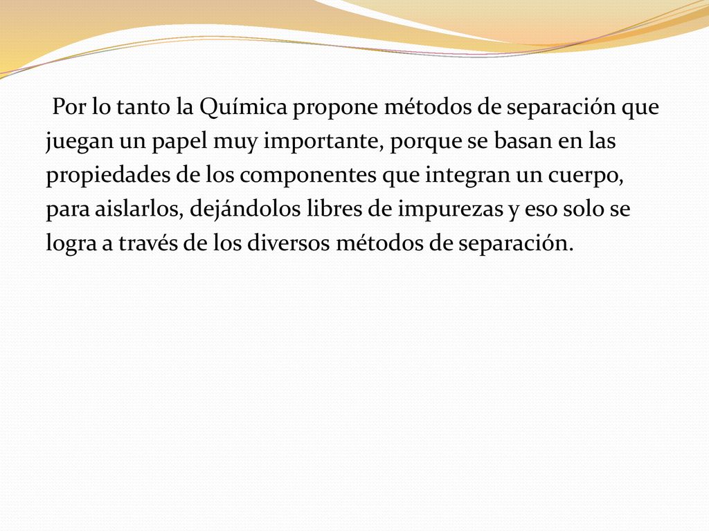 Por lo tanto la Química propone métodos de separación que juegan un papel muy importante, porque se basan en las propiedades de los componentes que integran un cuerpo, para aislarlos, dejándolos libres de impurezas y eso solo se logra a través de los diversos métodos de separación.