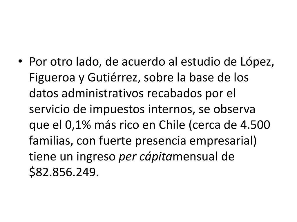 Por otro lado, de acuerdo al estudio de López, Figueroa y Gutiérrez, sobre la base de los datos administrativos recabados por el servicio de impuestos internos, se observa que el 0,1% más rico en Chile (cerca de familias, con fuerte presencia empresarial) tiene un ingreso per cápitamensual de $