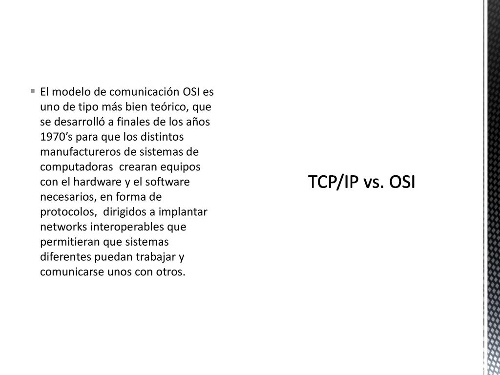 El modelo de comunicación OSI es uno de tipo más bien teórico, que se desarrolló a finales de los años 1970’s para que los distintos manufactureros de sistemas de computadoras crearan equipos con el hardware y el software necesarios, en forma de protocolos, dirigidos a implantar networks interoperables que permitieran que sistemas diferentes puedan trabajar y comunicarse unos con otros.