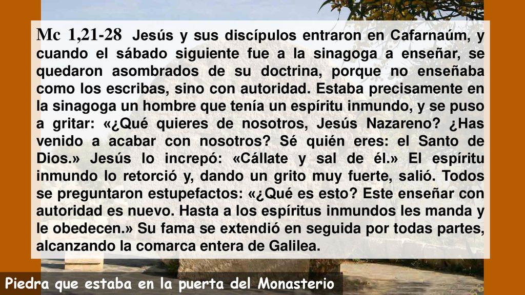 Mc 1,21-28 Jesús y sus discípulos entraron en Cafarnaúm, y cuando el sábado siguiente fue a la sinagoga a enseñar, se quedaron asombrados de su doctrina, porque no enseñaba como los escribas, sino con autoridad. Estaba precisamente en la sinagoga un hombre que tenía un espíritu inmundo, y se puso a gritar: «¿Qué quieres de nosotros, Jesús Nazareno ¿Has venido a acabar con nosotros Sé quién eres: el Santo de Dios.» Jesús lo increpó: «Cállate y sal de él.» El espíritu inmundo lo retorció y, dando un grito muy fuerte, salió. Todos se preguntaron estupefactos: «¿Qué es esto Este enseñar con autoridad es nuevo. Hasta a los espíritus inmundos les manda y le obedecen.» Su fama se extendió en seguida por todas partes, alcanzando la comarca entera de Galilea.