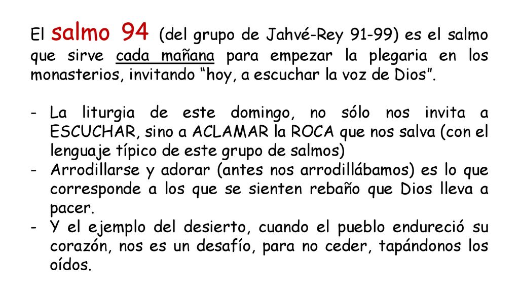 El salmo 94 (del grupo de Jahvé-Rey 91-99) es el salmo que sirve cada mañana para empezar la plegaria en los monasterios, invitando hoy, a escuchar la voz de Dios .