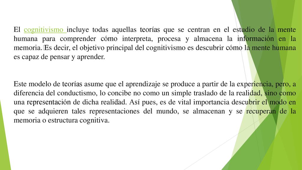 El cognitivismo incluye todas aquellas teorías que se centran en el estudio de la mente humana para comprender cómo interpreta, procesa y almacena la información en la memoria.﻿ Es decir, el objetivo principal del cognitivismo es descubrir cómo la mente humana es capaz de pensar y aprender.