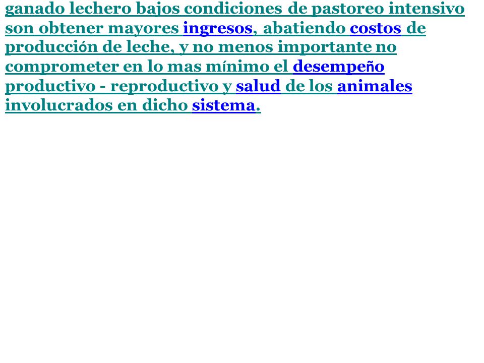 Los objetivos primordiales de una suplementaciòn para ganado lechero bajos condiciones de pastoreo intensivo son obtener mayores ingresos, abatiendo costos de producción de leche, y no menos importante no comprometer en lo mas mínimo el desempeño productivo - reproductivo y salud de los animales involucrados en dicho sistema.