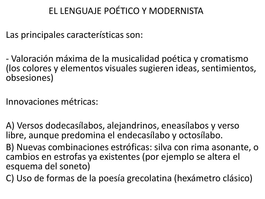 EL LENGUAJE POÉTICO Y MODERNISTA Las principales características son: - Valoración máxima de la musicalidad poética y cromatismo (los colores y elementos visuales sugieren ideas, sentimientos, obsesiones) Innovaciones métricas: A) Versos dodecasílabos, alejandrinos, eneasílabos y verso libre, aunque predomina el endecasílabo y octosílabo.