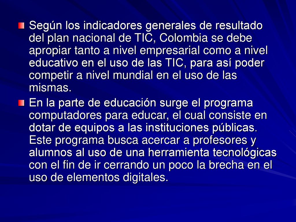 Según los indicadores generales de resultado del plan nacional de TIC, Colombia se debe apropiar tanto a nivel empresarial como a nivel educativo en el uso de las TIC, para así poder competir a nivel mundial en el uso de las mismas.