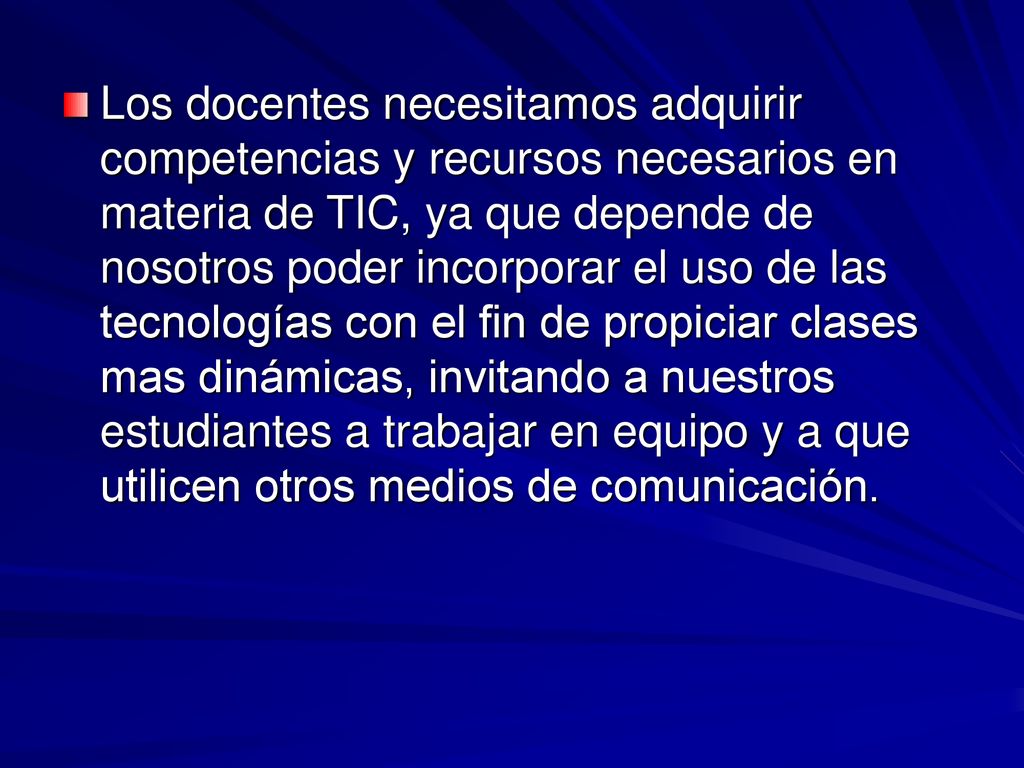Los docentes necesitamos adquirir competencias y recursos necesarios en materia de TIC, ya que depende de nosotros poder incorporar el uso de las tecnologías con el fin de propiciar clases mas dinámicas, invitando a nuestros estudiantes a trabajar en equipo y a que utilicen otros medios de comunicación.