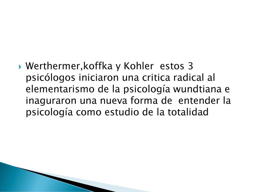 Werthermer,koffka y Kohler estos 3 psicólogos iniciaron una critica radical al elementarismo de la psicología wundtiana e inaguraron una nueva forma de entender la psicología como estudio de la totalidad