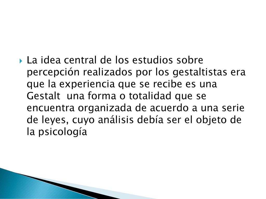 La idea central de los estudios sobre percepción realizados por los gestaltistas era que la experiencia que se recibe es una Gestalt una forma o totalidad que se encuentra organizada de acuerdo a una serie de leyes, cuyo análisis debía ser el objeto de la psicología