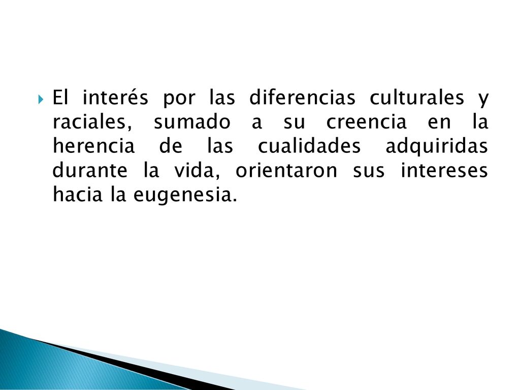 El interés por las diferencias culturales y raciales, sumado a su creencia en la herencia de las cualidades adquiridas durante la vida, orientaron sus intereses hacia la eugenesia.