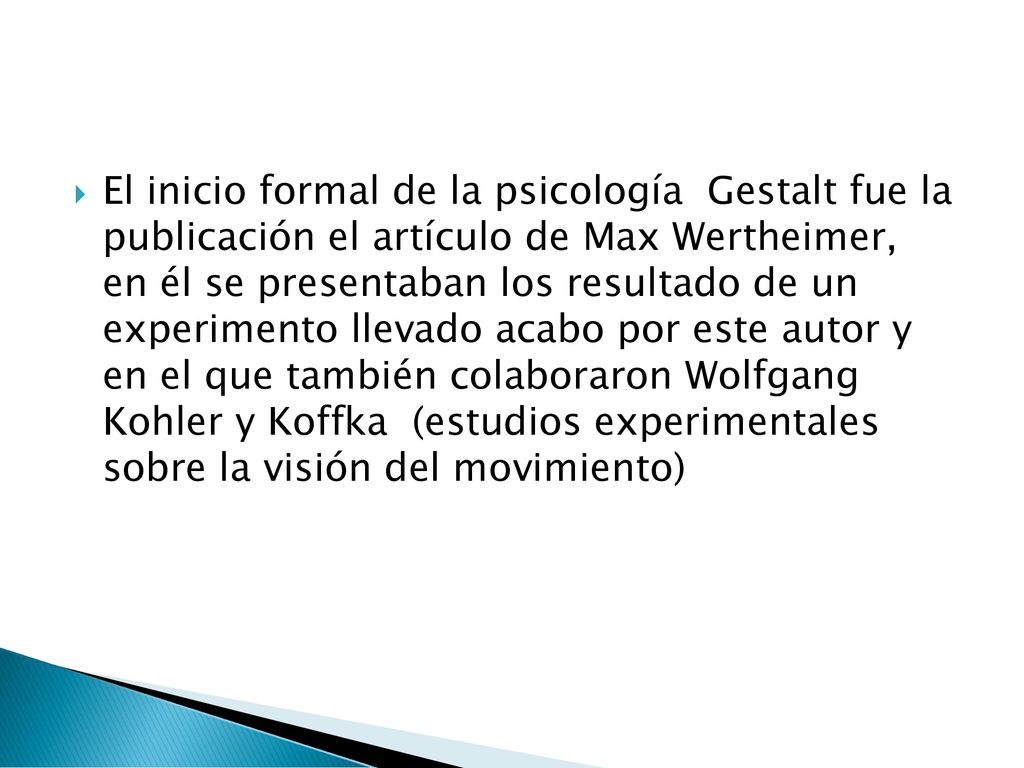 El inicio formal de la psicología Gestalt fue la publicación el artículo de Max Wertheimer, en él se presentaban los resultado de un experimento llevado acabo por este autor y en el que también colaboraron Wolfgang Kohler y Koffka (estudios experimentales sobre la visión del movimiento)