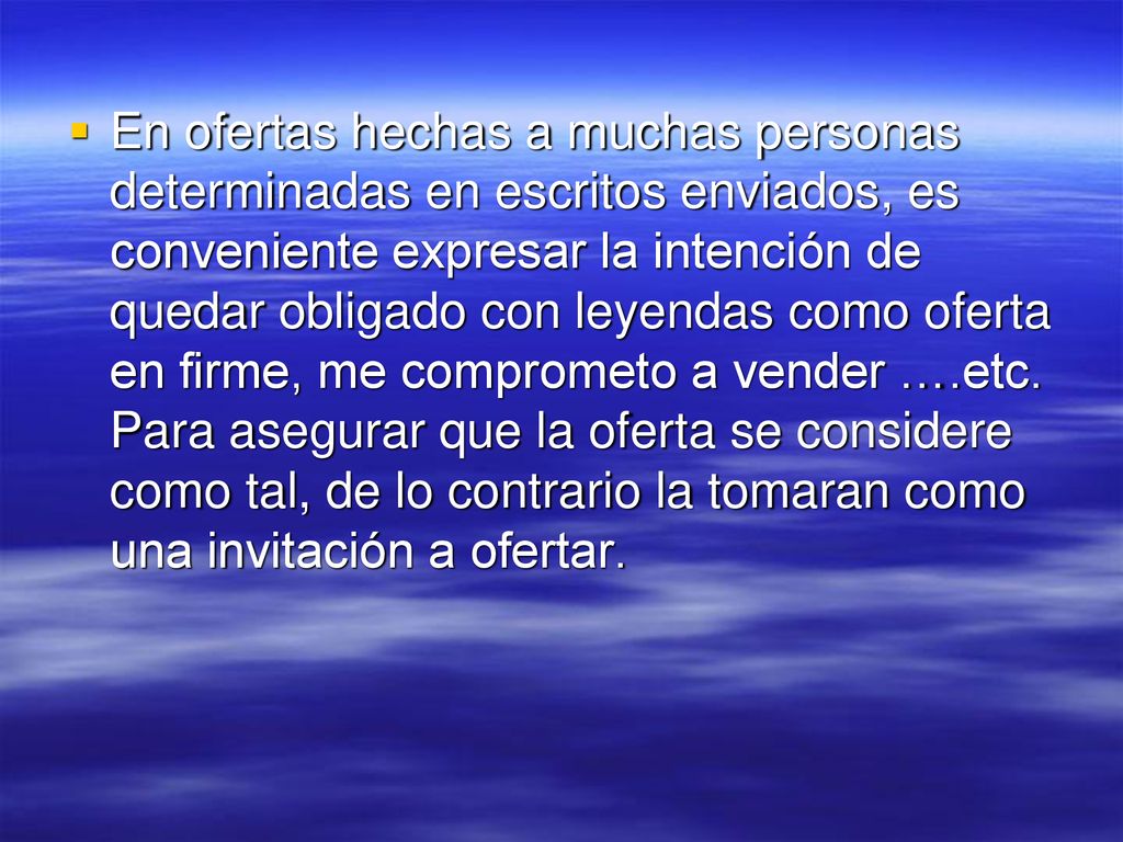 En ofertas hechas a muchas personas determinadas en escritos enviados, es conveniente expresar la intención de quedar obligado con leyendas como oferta en firme, me comprometo a vender ….etc.
