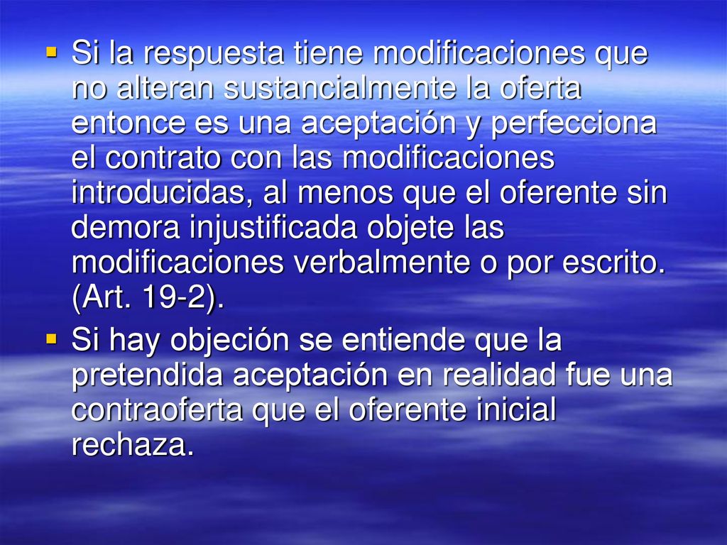 Si la respuesta tiene modificaciones que no alteran sustancialmente la oferta entonce es una aceptación y perfecciona el contrato con las modificaciones introducidas, al menos que el oferente sin demora injustificada objete las modificaciones verbalmente o por escrito. (Art. 19-2).