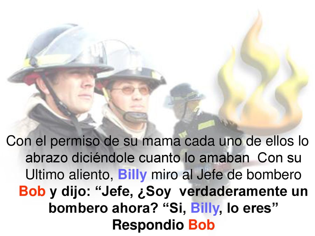 Con el permiso de su mama cada uno de ellos lo abrazo diciéndole cuanto lo amaban Con su Ultimo aliento, Billy miro al Jefe de bombero Bob y dijo: Jefe, ¿Soy verdaderamente un bombero ahora.