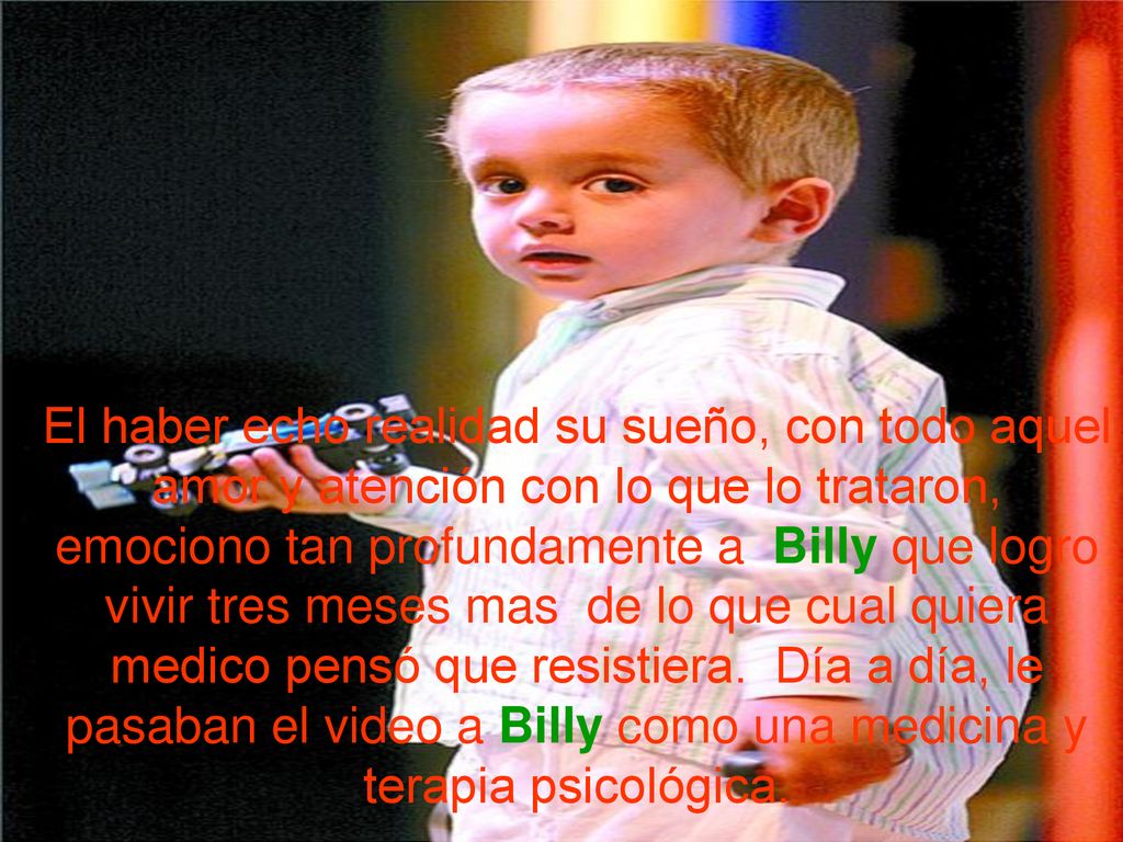 El haber echo realidad su sueño, con todo aquel amor y atención con lo que lo trataron, emociono tan profundamente a Billy que logro vivir tres meses mas de lo que cual quiera medico pensó que resistiera.