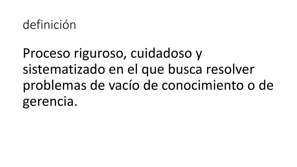 definición Proceso riguroso, cuidadoso y sistematizado en el que busca resolver problemas de vacío de conocimiento o de gerencia.