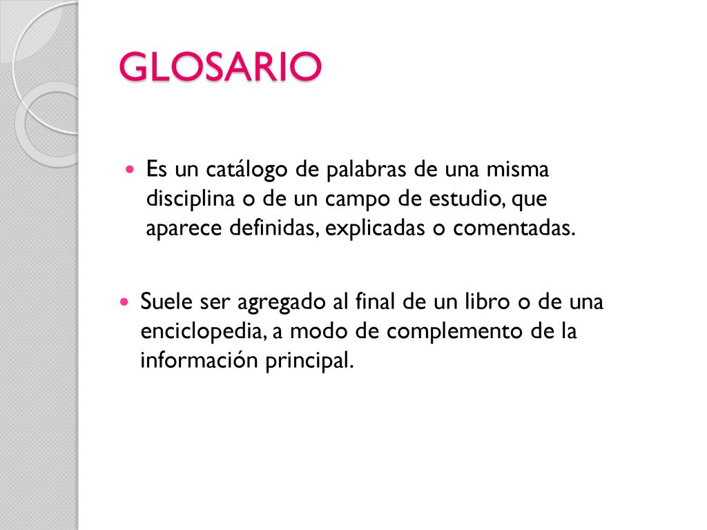 GLOSARIO Es un catálogo de palabras de una misma disciplina o de un campo de estudio, que aparece definidas, explicadas o comentadas.