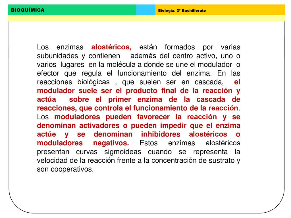 Los enzimas alostéricos, están formados por varias subunidades y contienen además del centro activo, uno o varios lugares en la molécula a donde se une el modulador o efector que regula el funcionamiento del enzima.