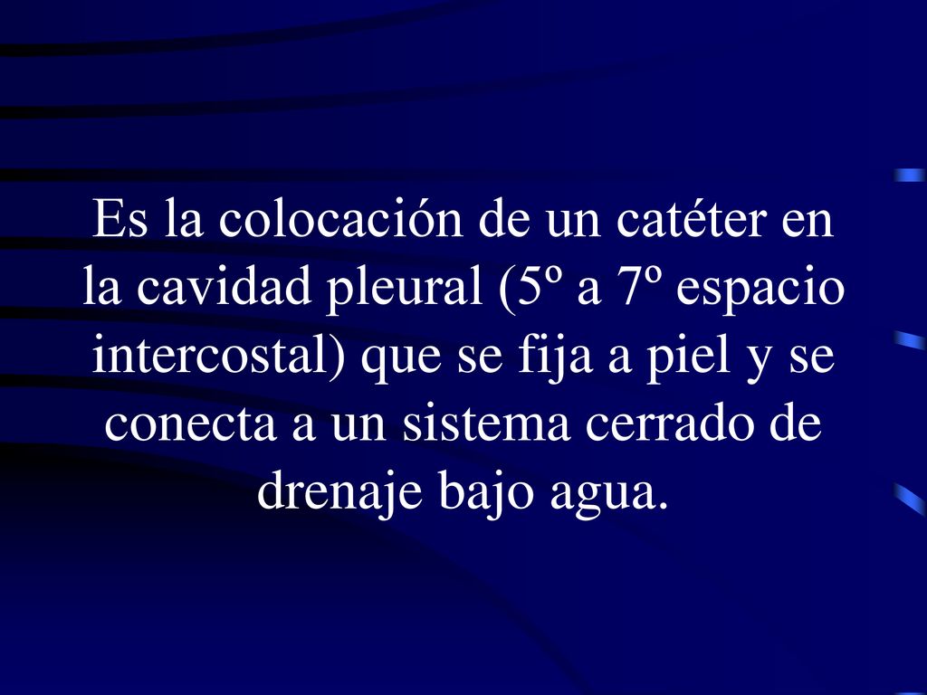 Es la colocación de un catéter en la cavidad pleural (5º a 7º espacio intercostal) que se fija a piel y se conecta a un sistema cerrado de drenaje bajo agua.
