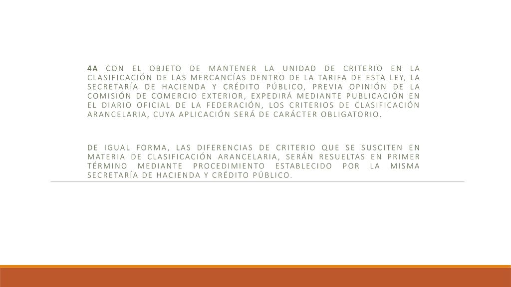 4a Con el objeto de mantener la unidad de criterio en la clasificación de las mercancías dentro de la Tarifa de esta Ley, la Secretaría de Hacienda y Crédito Público, previa opinión de la Comisión de Comercio Exterior, expedirá mediante publicación en el Diario Oficial de la Federación, los Criterios de Clasificación Arancelaria, cuya aplicación será de carácter obligatorio.