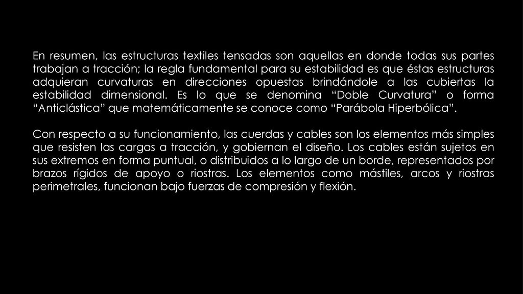 En resumen, las estructuras textiles tensadas son aquellas en donde todas sus partes trabajan a tracción; la regla fundamental para su estabilidad es que éstas estructuras adquieran curvaturas en direcciones opuestas brindándole a las cubiertas la estabilidad dimensional. Es lo que se denomina Doble Curvatura o forma Anticlástica que matemáticamente se conoce como Parábola Hiperbólica .