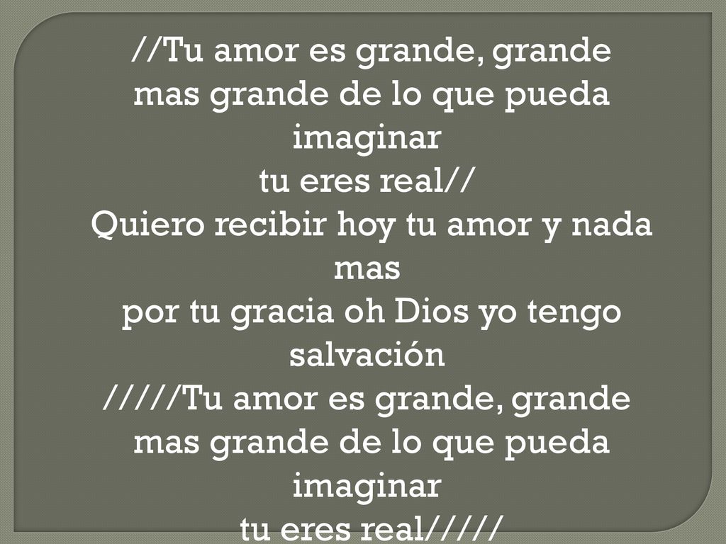 //Tu amor es grande, grande mas grande de lo que pueda imaginar tu eres real// Quiero recibir hoy tu amor y nada mas por tu gracia oh Dios yo tengo salvación /////Tu amor es grande, grande mas grande de lo que pueda imaginar tu eres real/////