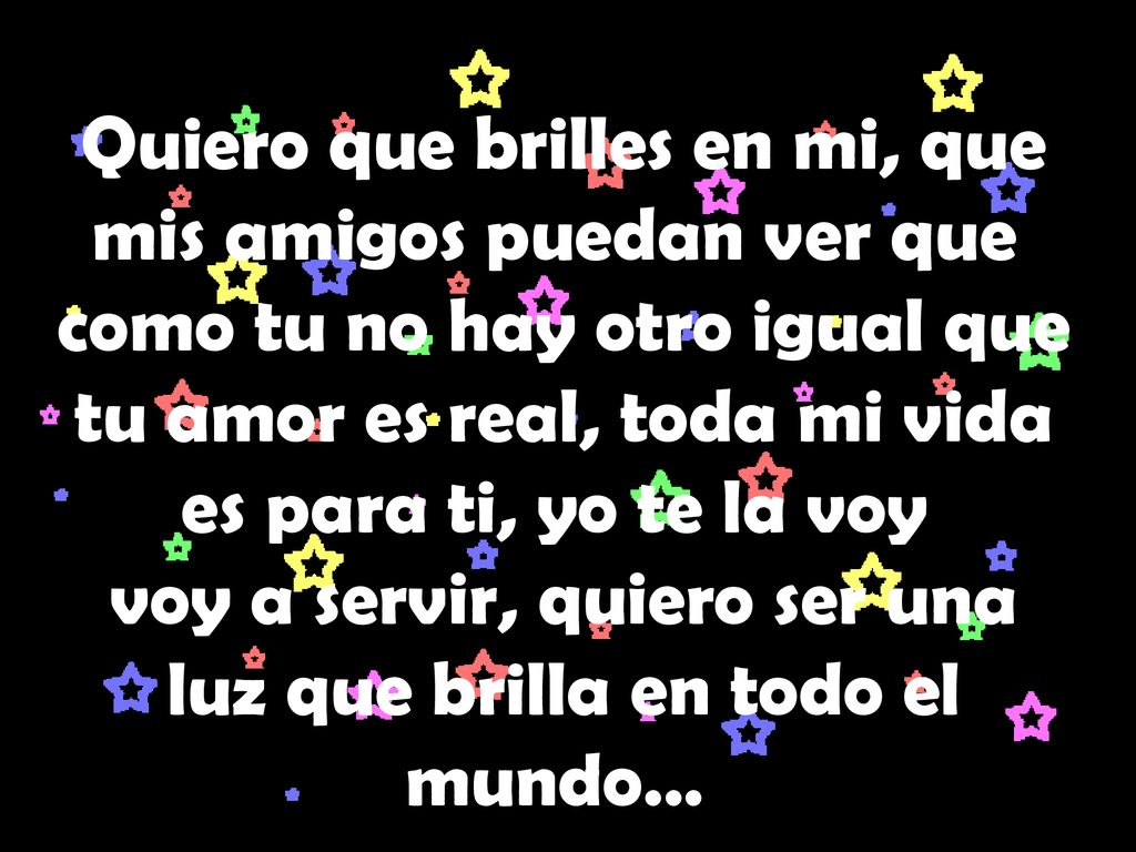 Quiero que brilles en mi, que mis amigos puedan ver que como tu no hay otro igual que tu amor es real, toda mi vida es para ti, yo te la voy voy a servir, quiero ser una luz que brilla en todo el mundo…