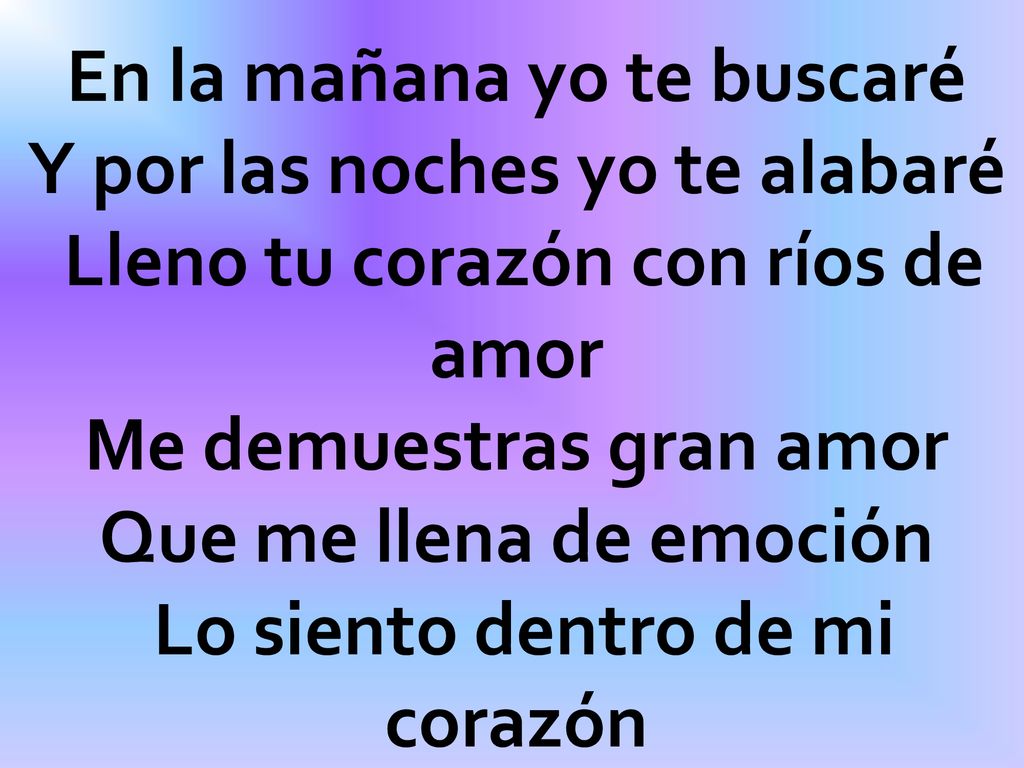 En la mañana yo te buscaré Y por las noches yo te alabaré Lleno tu corazón con ríos de amor Me demuestras gran amor Que me llena de emoción Lo siento dentro de mi corazón
