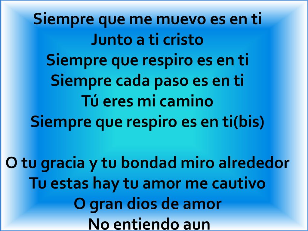 Siempre que me muevo es en ti Junto a ti cristo Siempre que respiro es en ti Siempre cada paso es en ti Tú eres mi camino Siempre que respiro es en ti(bis) O tu gracia y tu bondad miro alrededor Tu estas hay tu amor me cautivo O gran dios de amor No entiendo aun
