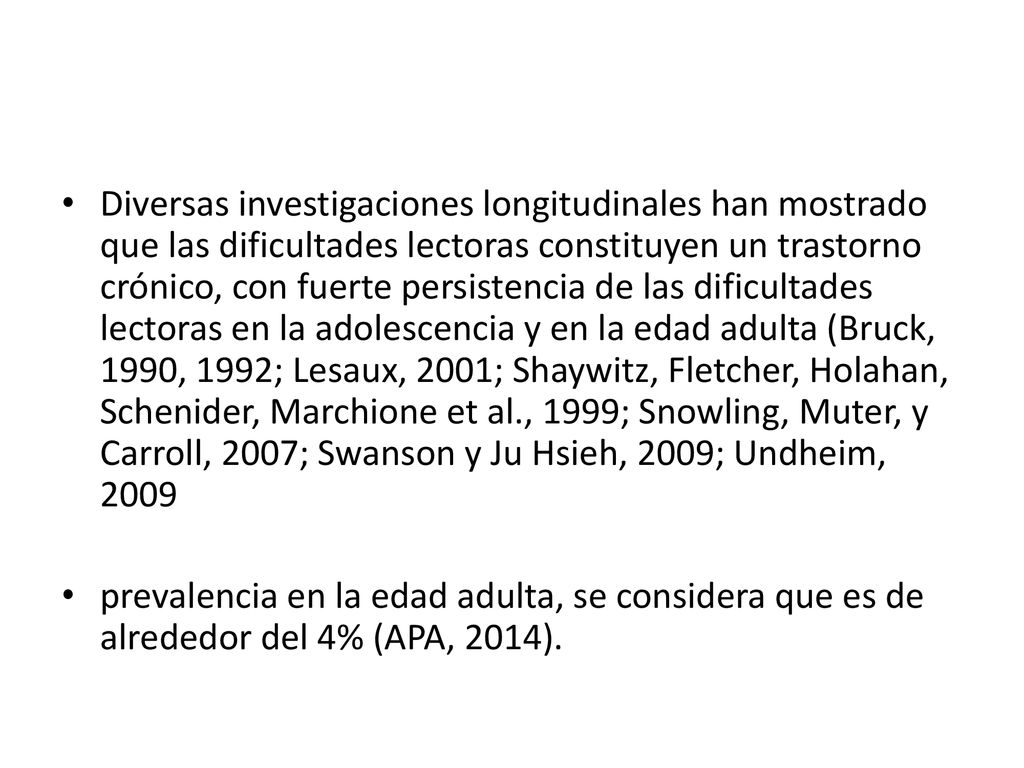 Diversas investigaciones longitudinales han mostrado que las dificultades lectoras constituyen un trastorno crónico, con fuerte persistencia de las dificultades lectoras en la adolescencia y en la edad adulta (Bruck, 1990, 1992; Lesaux, 2001; Shaywitz, Fletcher, Holahan, Schenider, Marchione et al., 1999; Snowling, Muter, y Carroll, 2007; Swanson y Ju Hsieh, 2009; Undheim, 2009