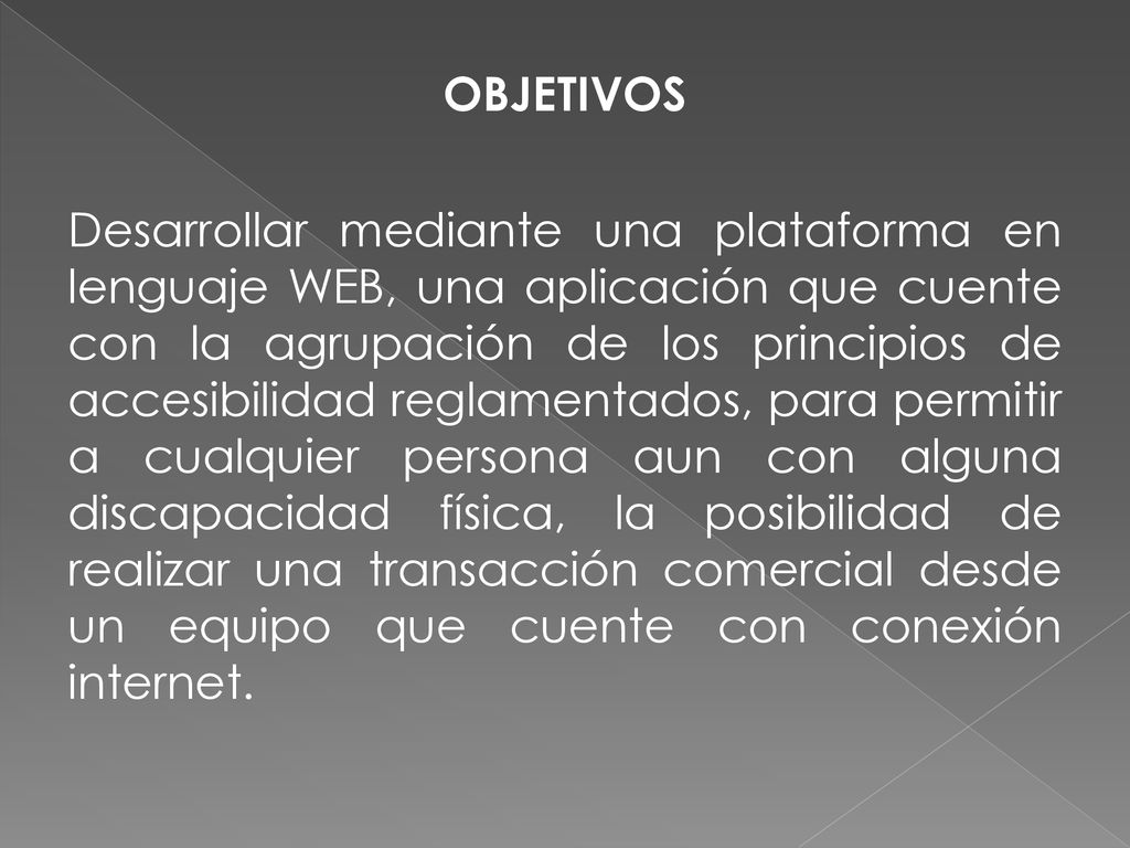 OBJETIVOS Desarrollar mediante una plataforma en lenguaje WEB, una aplicación que cuente con la agrupación de los principios de accesibilidad reglamentados, para permitir a cualquier persona aun con alguna discapacidad física, la posibilidad de realizar una transacción comercial desde un equipo que cuente con conexión internet.