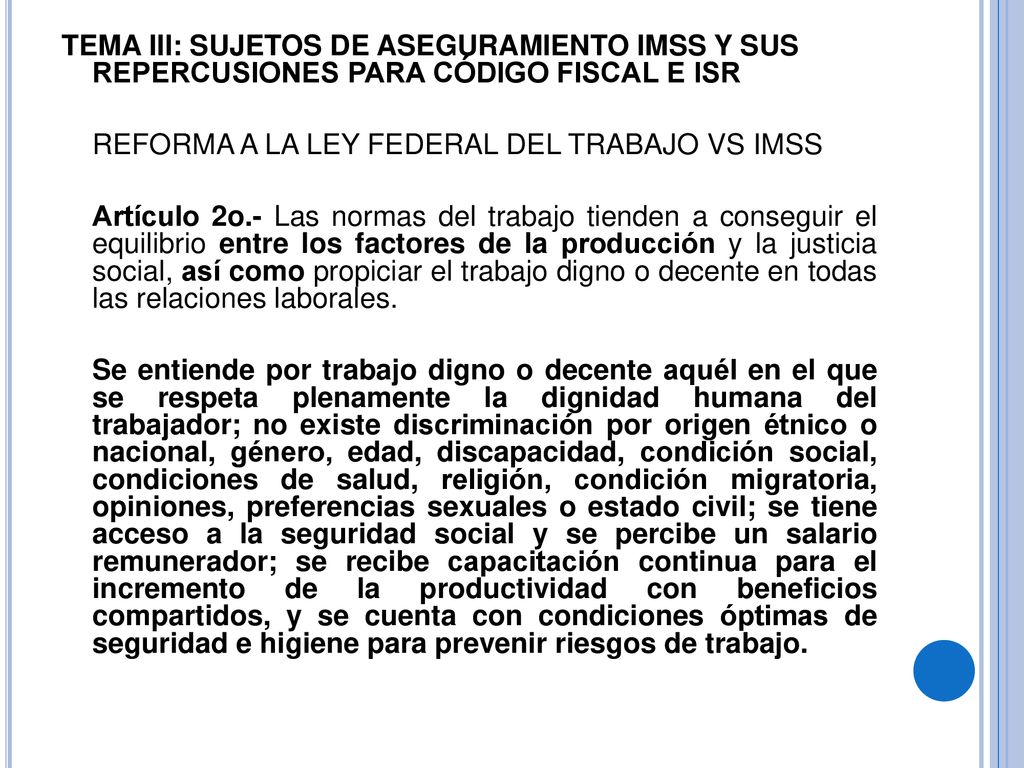 TEMA III: SUJETOS DE ASEGURAMIENTO IMSS Y SUS REPERCUSIONES PARA CÓDIGO FISCAL E ISR REFORMA A LA LEY FEDERAL DEL TRABAJO VS IMSS Artículo 2o.- Las normas del trabajo tienden a conseguir el equilibrio entre los factores de la producción y la justicia social, así como propiciar el trabajo digno o decente en todas las relaciones laborales.