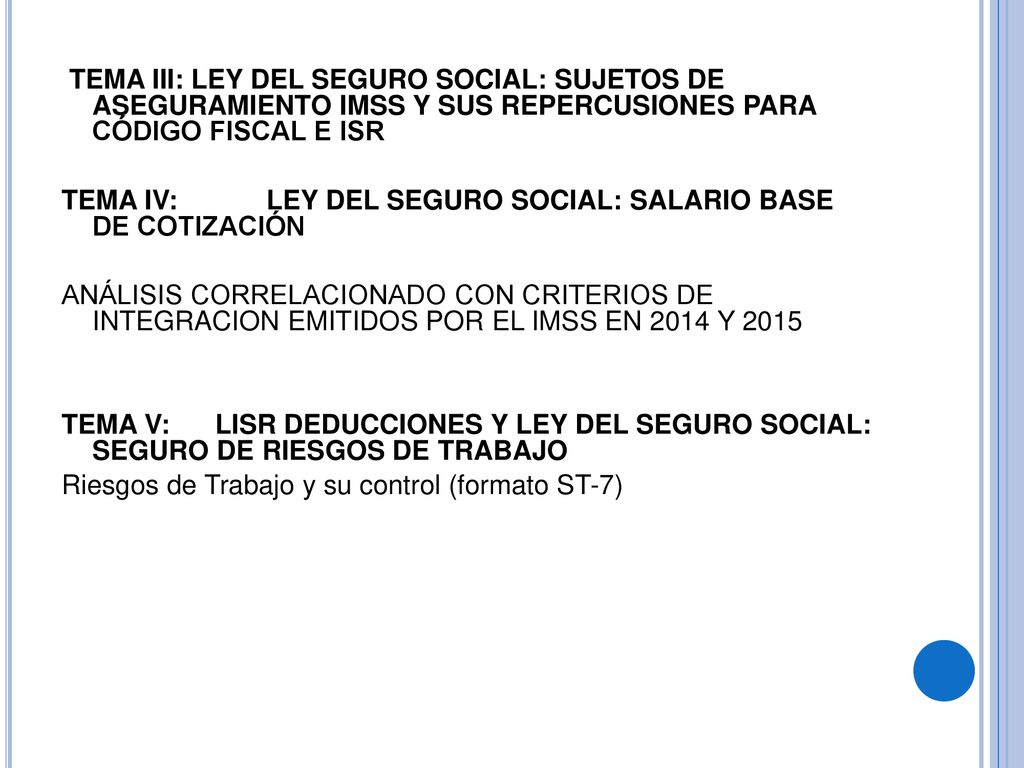TEMA III: LEY DEL SEGURO SOCIAL: SUJETOS DE ASEGURAMIENTO IMSS Y SUS REPERCUSIONES PARA CÓDIGO FISCAL E ISR TEMA IV: LEY DEL SEGURO SOCIAL: SALARIO BASE DE COTIZACIÓN ANÁLISIS CORRELACIONADO CON CRITERIOS DE INTEGRACION EMITIDOS POR EL IMSS EN 2014 Y 2015 TEMA V: LISR DEDUCCIONES Y LEY DEL SEGURO SOCIAL: SEGURO DE RIESGOS DE TRABAJO Riesgos de Trabajo y su control (formato ST-7)