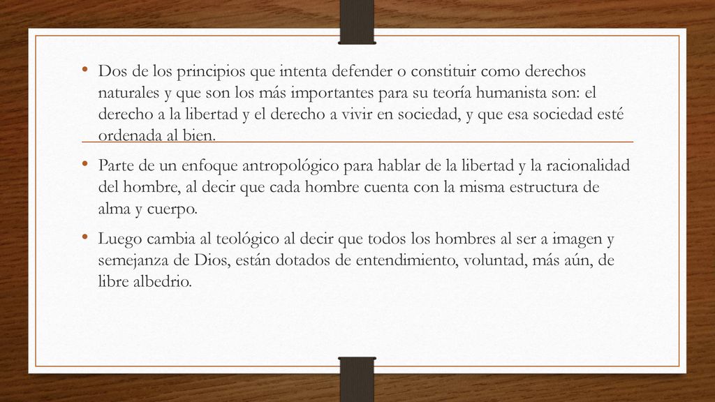 Dos de los principios que intenta defender o constituir como derechos naturales y que son los más importantes para su teoría humanista son: el derecho a la libertad y el derecho a vivir en sociedad, y que esa sociedad esté ordenada al bien.