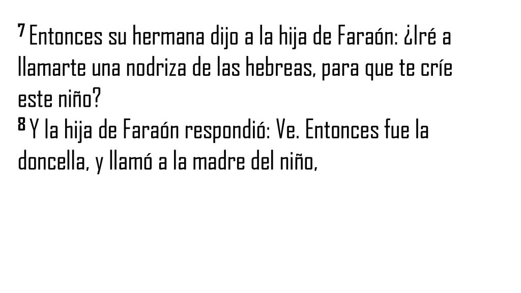 7 Entonces su hermana dijo a la hija de Faraón: ¿Iré a llamarte una nodriza de las hebreas, para que te críe este niño