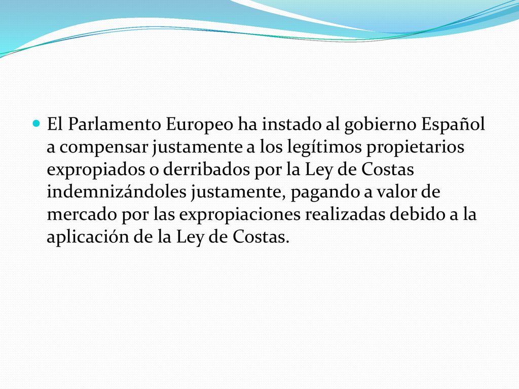 El Parlamento Europeo ha instado al gobierno Español a compensar justamente a los legítimos propietarios expropiados o derribados por la Ley de Costas indemnizándoles justamente, pagando a valor de mercado por las expropiaciones realizadas debido a la aplicación de la Ley de Costas.