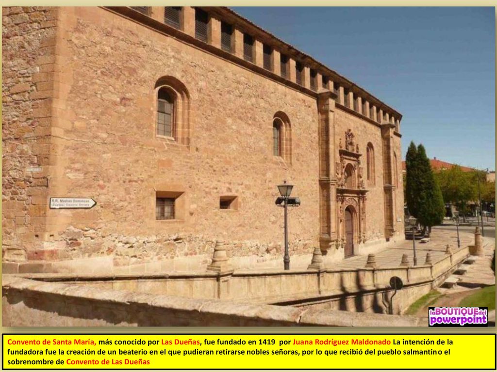 Convento de Santa María, más conocido por Las Dueñas, fue fundado en 1419 por Juana Rodríguez Maldonado La intención de la fundadora fue la creación de un beaterio en el que pudieran retirarse nobles señoras, por lo que recibió del pueblo salmantino el sobrenombre de Convento de Las Dueñas