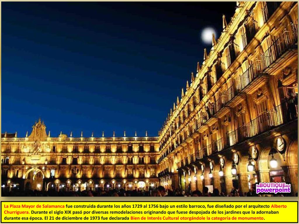 La Plaza Mayor de Salamanca fue construida durante los años 1729 al 1756 bajo un estilo barroco, fue diseñado por el arquitecto Alberto Churriguera.
