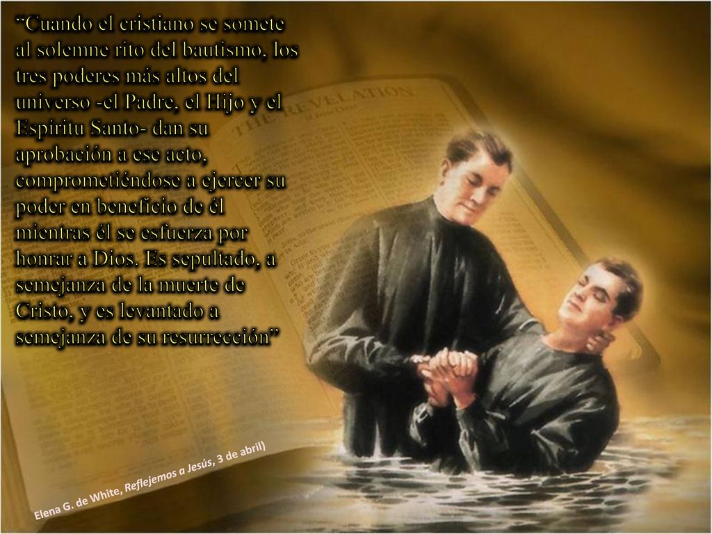 Cuando el cristiano se somete al solemne rito del bautismo, los tres poderes más altos del universo -el Padre, el Hijo y el Espíritu Santo- dan su aprobación a ese acto, comprometiéndose a ejercer su poder en beneficio de él mientras él se esfuerza por honrar a Dios. Es sepultado, a semejanza de la muerte de Cristo, y es levantado a semejanza de su resurrección