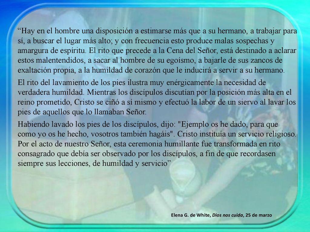 Hay en el hombre una disposición a estimarse más que a su hermano, a trabajar para sí, a buscar el lugar más alto; y con frecuencia esto produce malas sospechas y amargura de espíritu. El rito que precede a la Cena del Señor, está destinado a aclarar estos malentendidos, a sacar al hombre de su egoísmo, a bajarle de sus zancos de exaltación propia, a la humildad de corazón que le inducirá a servir a su hermano.