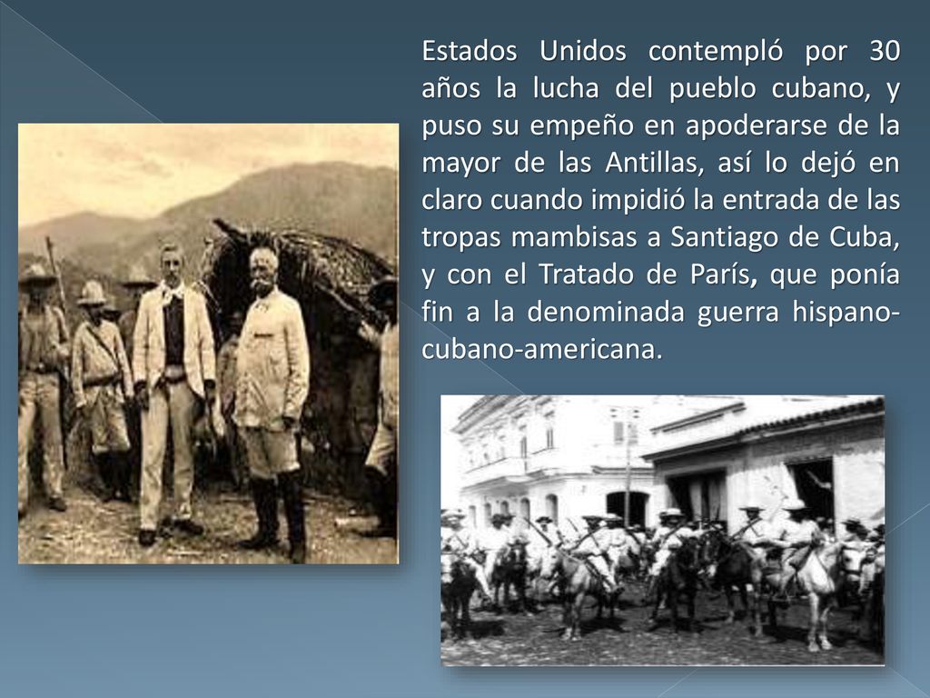 Estados Unidos contempló por 30 años la lucha del pueblo cubano, y puso su empeño en apoderarse de la mayor de las Antillas, así lo dejó en claro cuando impidió la entrada de las tropas mambisas a Santiago de Cuba, y con el Tratado de París, que ponía fin a la denominada guerra hispano-cubano-americana.