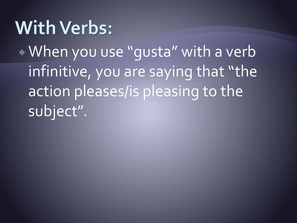 With Verbs: When you use gusta with a verb infinitive, you are saying that the action pleases/is pleasing to the subject .