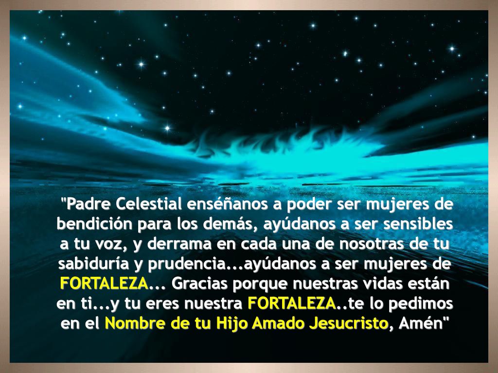 Padre Celestial enséñanos a poder ser mujeres de bendición para los demás, ayúdanos a ser sensibles a tu voz, y derrama en cada una de nosotras de tu sabiduría y prudencia...ayúdanos a ser mujeres de FORTALEZA...