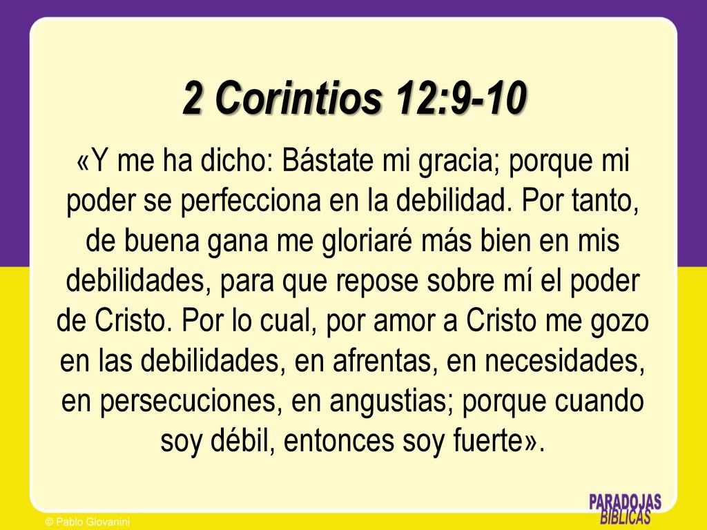 2 Corintios 12:9-10 «Y me ha dicho: Bástate mi gracia; porque mi poder se perfecciona en la debilidad.